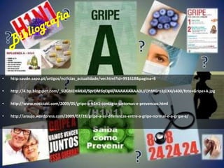 Bibliografiahttp:saude.sapo.pt/artigos/noticias_actualidade/ver.html?id=991618&pagina=6http://4.bp.blogspot.com/_SUGbIEHMLxI/SprDMSqOg4I/AAAAAAAAA0U/OhMGro3jDX4/s400/foto+Gripe+A.jpghttp://www.noticiaki.com/2009/05/gripe-a-h1n1-contagio-sintomas-e-prevencao.htmlhttp://araujo.wordpress.com/2009/07/28/gripe-a-as-diferencas-entre-a-gripe-normal-e-a-gripe-a/