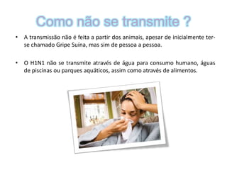 Como não se transmite ? A transmissão não é feita a partir dos animais, apesar de inicialmente ter-se chamado Gripe Suína, mas sim de pessoa a pessoa. O H1N1 não se transmite através de água para consumo humano, águas de piscinas ou parques aquáticos, assim como através de alimentos.