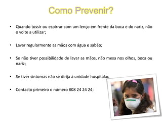 Como Prevenir?Quando tossir ou espirrar com um lenço em frente da boca e do nariz, não o volte a utilizar;Lavar regularmente as mãos com água e sabão;Se não tiver possibilidade de lavar as mãos, não mexa nos olhos, boca ou nariz;Se tiver sintomas não se dirija à unidade hospitalar. Contacto primeiro o número 808 24 24 24;
