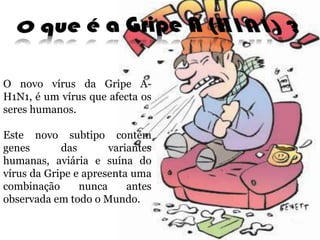 O que é a Gripe A (H1N1) ?O novo vírus da Gripe A-H1N1, é um vírus que afecta os seres humanos. Este novo subtipo contém genes das variantes humanas, aviáriae suína do vírus da Gripe e apresenta uma combinação nunca antes observada em todo o Mundo. 
