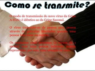 Como se transmite?O modo de transmissão do novo vírus da Gripe A-H1N1 é idêntico ao da Gripe Sazonal. O vírus transmite-se de pessoa para pessoa através de gotículas libertadas quando uma pessoa fala, tosse ou espirra. Os contactos mais próximos (a menos de 1 metro) com uma pessoa infectada podem representar, por isso, uma situação de risco