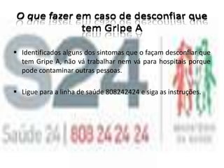 O que fazer em caso de desconfiar que tem Gripe AIdentificados alguns dos sintomas que o façam desconfiar que tem Gripe A, não vá trabalhar nem vá para hospitais porque pode contaminar outras pessoas. 
