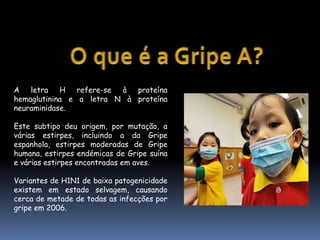 O que é a Gripe A?A letra H refere-se à proteína hemaglutinina e a letra N à proteína neuraminidase. Este subtipo deu origem, por mutação, a várias estirpes, incluindo a da Gripe espanhola, estirpes moderadas de Gripe humana, estirpes endémicas de Gripe suína e várias estirpes encontradas em aves.Variantes de H1N1 de baixa patogenicidade existem em estado selvagem, causando cerca de metade de todas as infecções por gripe em 2006.