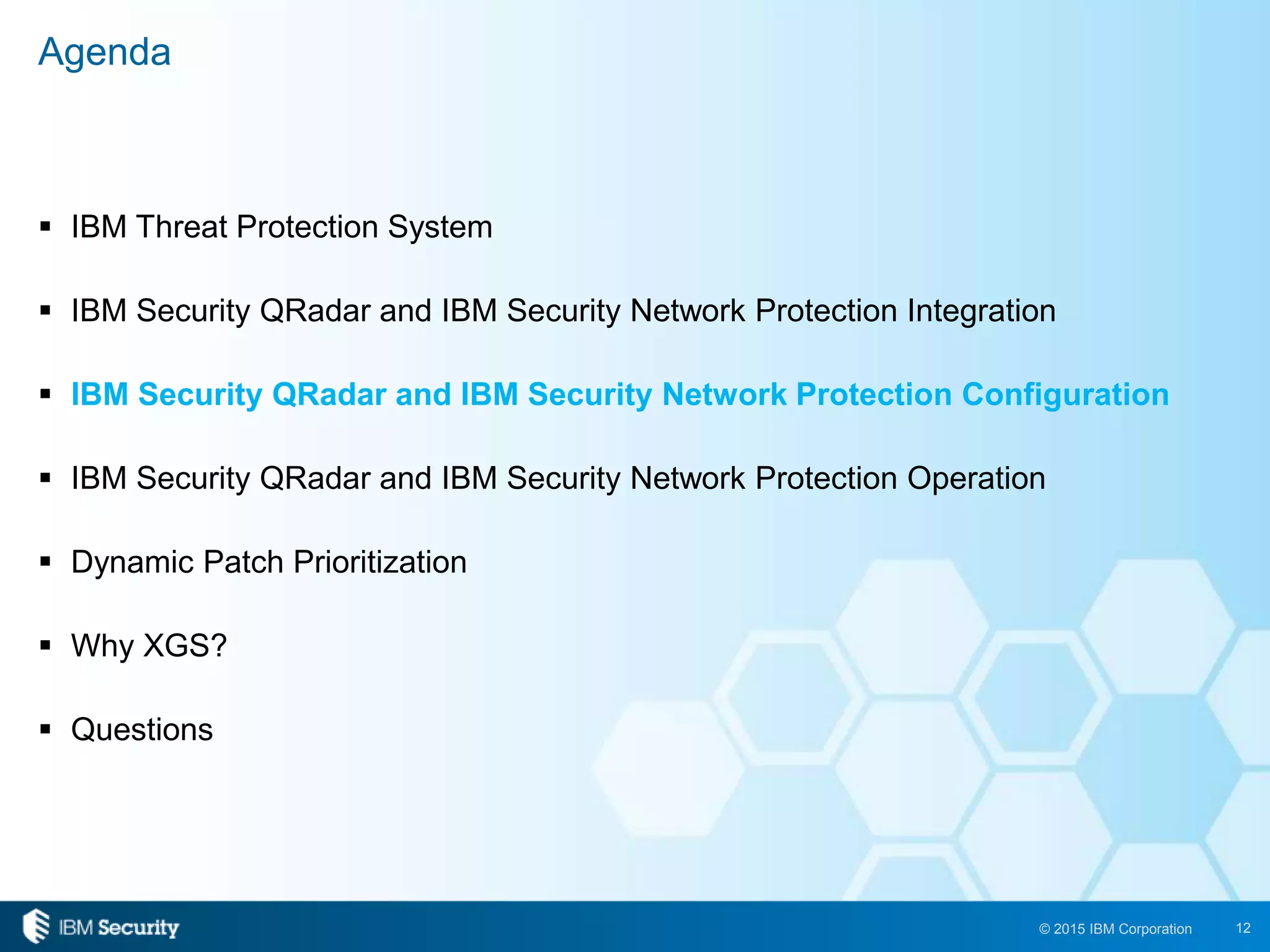 12© 2015 IBM Corporation
 IBM Threat Protection System
 IBM Security QRadar and IBM Security Network Protection Integration
 IBM Security QRadar and IBM Security Network Protection Configuration
 IBM Security QRadar and IBM Security Network Protection Operation
 Dynamic Patch Prioritization
 Why XGS?
 Questions
Agenda
 