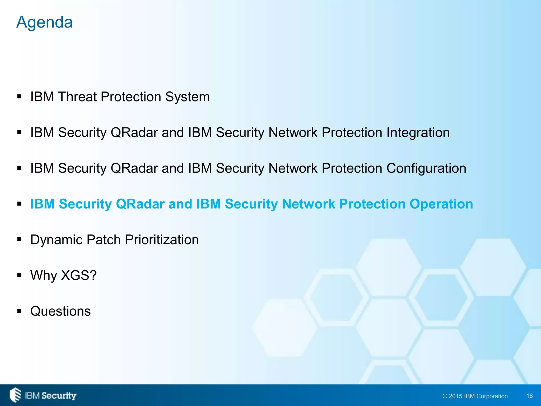 18© 2015 IBM Corporation
 IBM Threat Protection System
 IBM Security QRadar and IBM Security Network Protection Integration
 IBM Security QRadar and IBM Security Network Protection Configuration
 IBM Security QRadar and IBM Security Network Protection Operation
 Dynamic Patch Prioritization
 Why XGS?
 Questions
Agenda
 