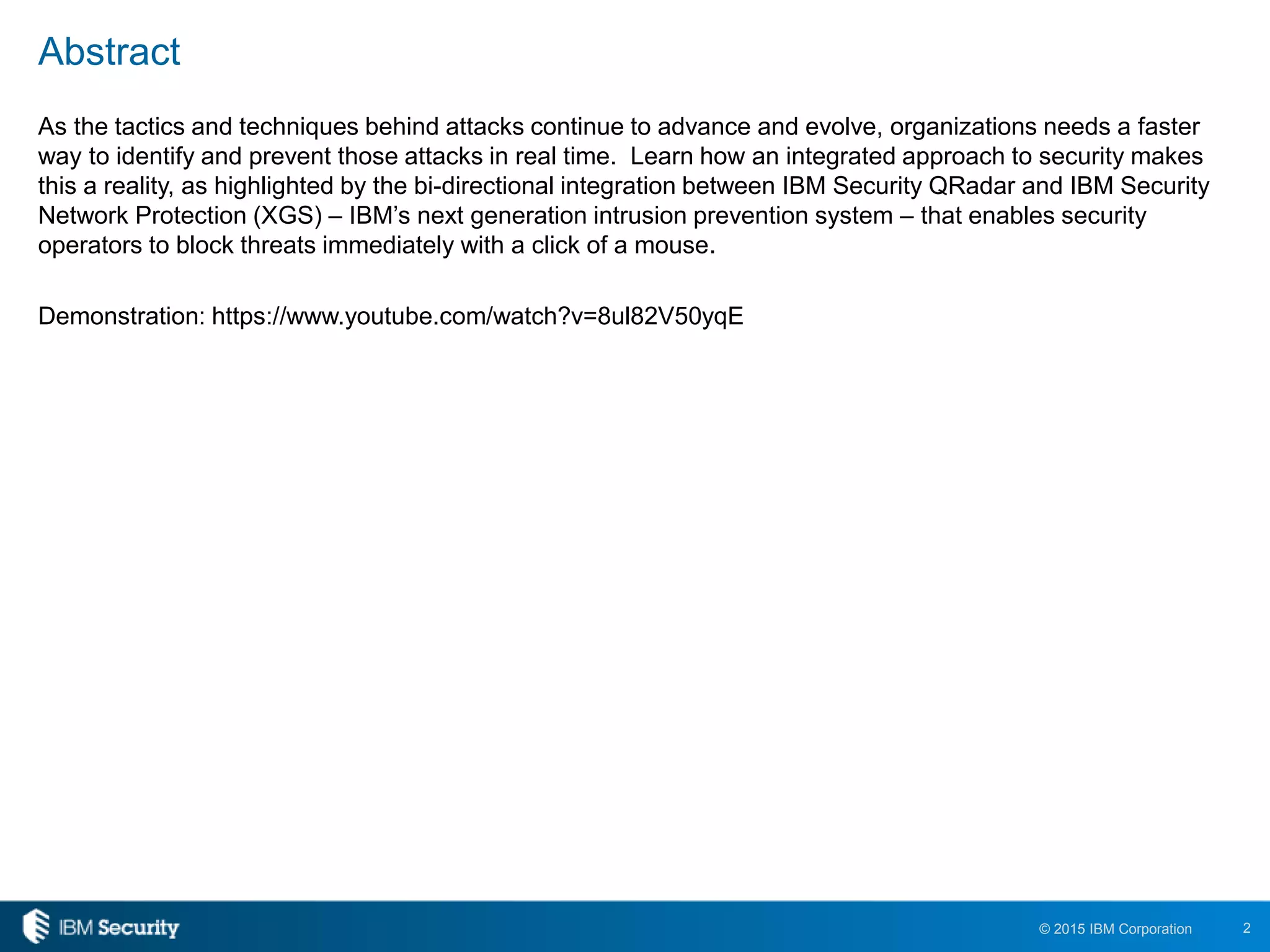 2© 2015 IBM Corporation
Abstract
As the tactics and techniques behind attacks continue to advance and evolve, organizations needs a faster
way to identify and prevent those attacks in real time. Learn how an integrated approach to security makes
this a reality, as highlighted by the bi-directional integration between IBM Security QRadar and IBM Security
Network Protection (XGS) – IBM’s next generation intrusion prevention system – that enables security
operators to block threats immediately with a click of a mouse.
Demonstration: https://www.youtube.com/watch?v=8ul82V50yqE
 