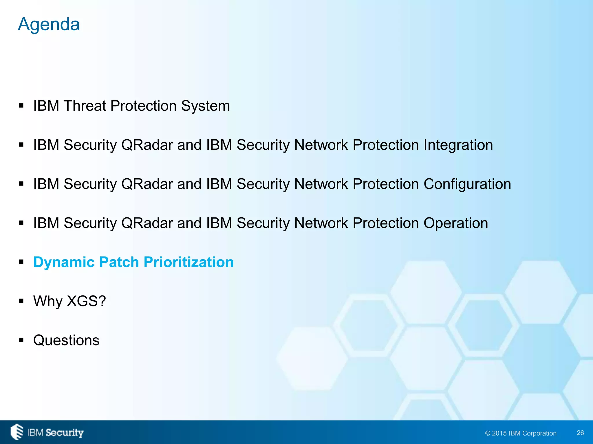 26© 2015 IBM Corporation
 IBM Threat Protection System
 IBM Security QRadar and IBM Security Network Protection Integration
 IBM Security QRadar and IBM Security Network Protection Configuration
 IBM Security QRadar and IBM Security Network Protection Operation
 Dynamic Patch Prioritization
 Why XGS?
 Questions
Agenda
 