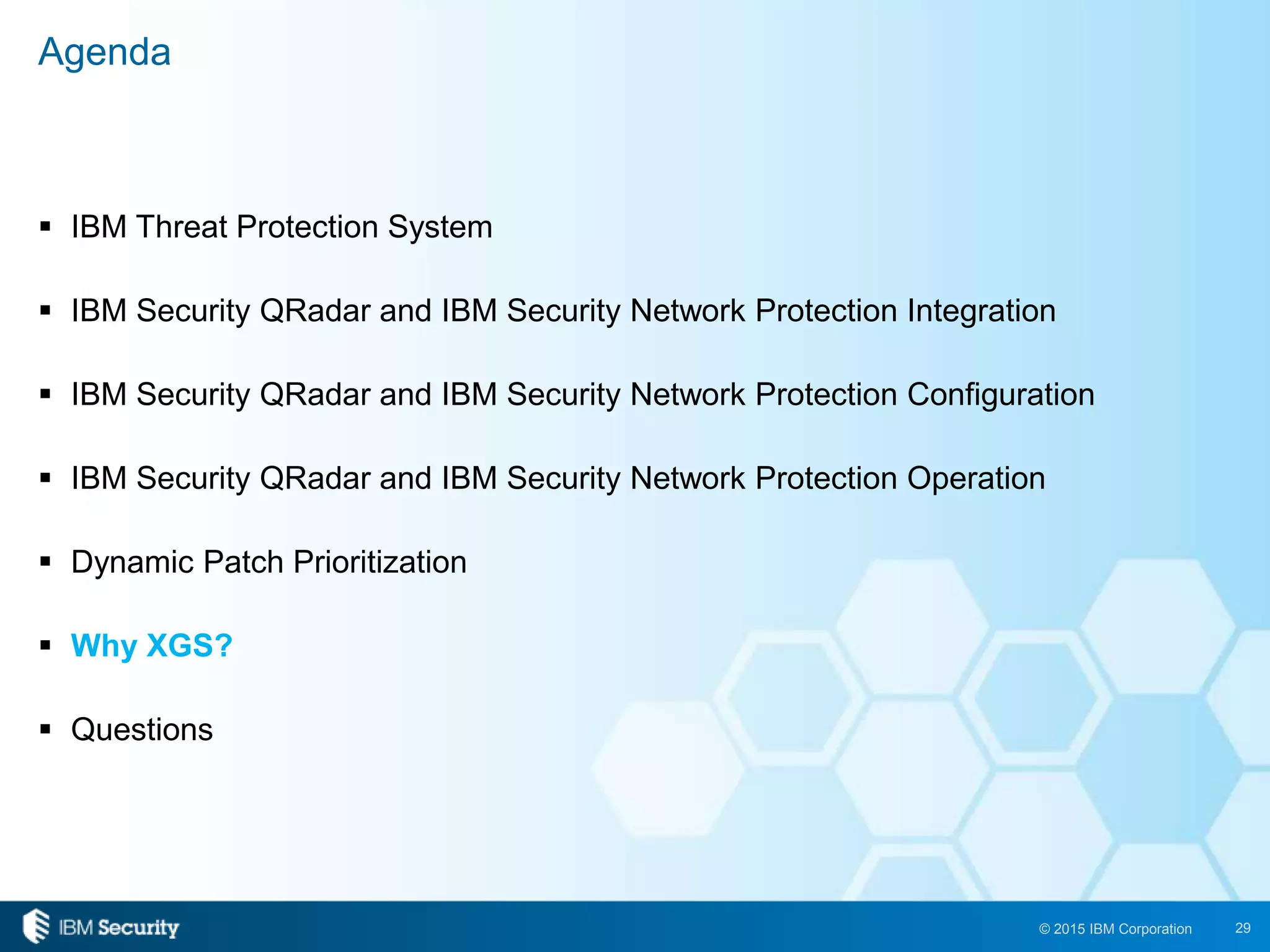 29© 2015 IBM Corporation
 IBM Threat Protection System
 IBM Security QRadar and IBM Security Network Protection Integration
 IBM Security QRadar and IBM Security Network Protection Configuration
 IBM Security QRadar and IBM Security Network Protection Operation
 Dynamic Patch Prioritization
 Why XGS?
 Questions
Agenda
 