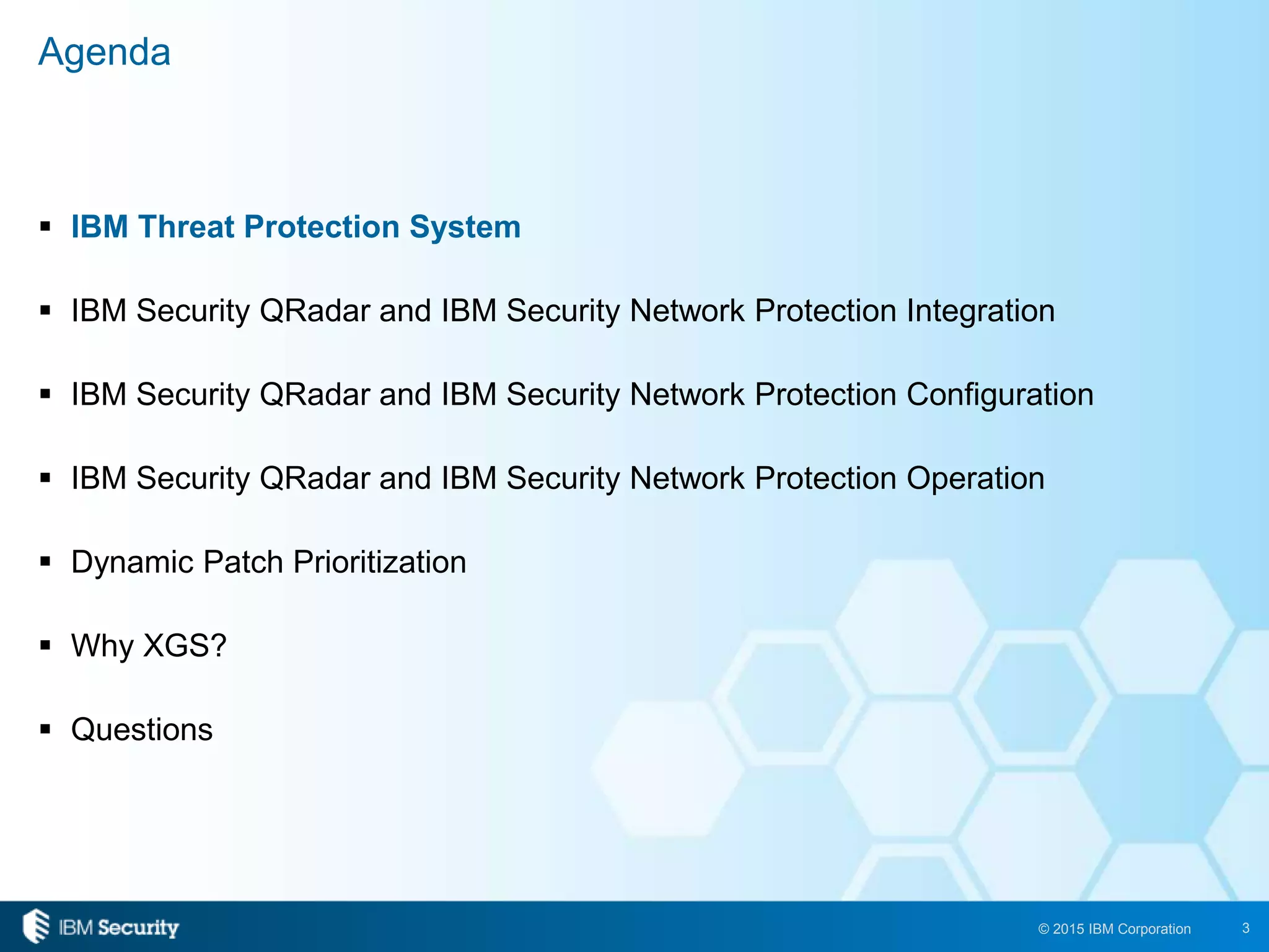 3© 2015 IBM Corporation
 IBM Threat Protection System
 IBM Security QRadar and IBM Security Network Protection Integration
 IBM Security QRadar and IBM Security Network Protection Configuration
 IBM Security QRadar and IBM Security Network Protection Operation
 Dynamic Patch Prioritization
 Why XGS?
 Questions
Agenda
 