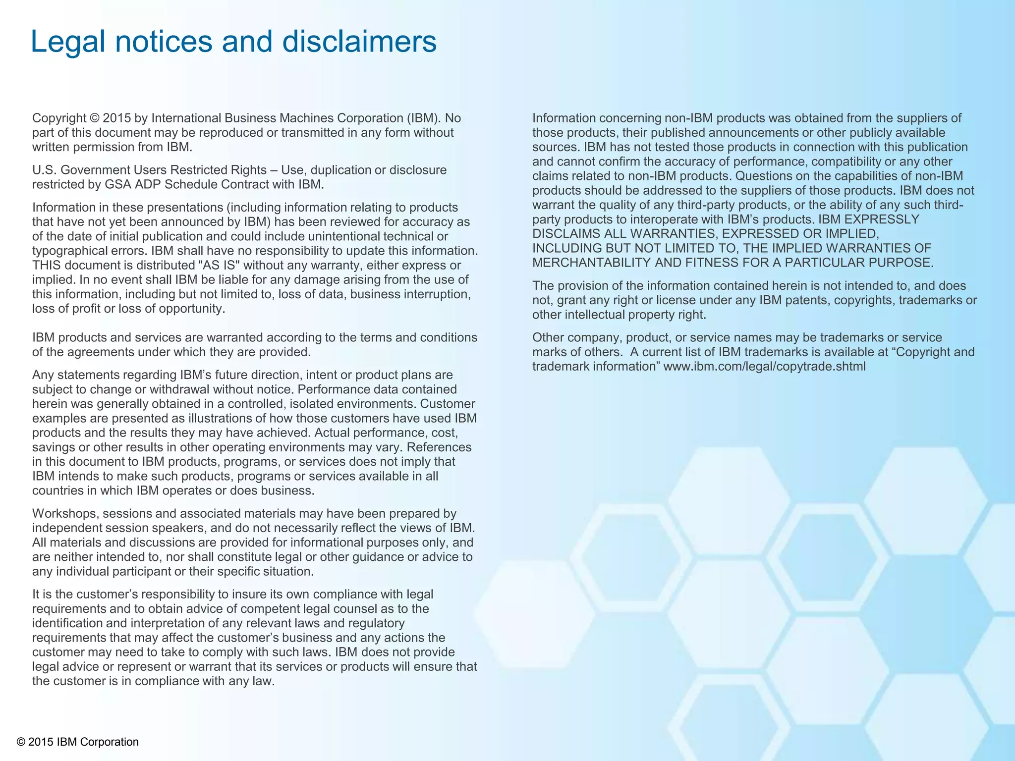 © 2015 IBM Corporation
Information concerning non-IBM products was obtained from the suppliers of
those products, their published announcements or other publicly available
sources. IBM has not tested those products in connection with this publication
and cannot confirm the accuracy of performance, compatibility or any other
claims related to non-IBM products. Questions on the capabilities of non-IBM
products should be addressed to the suppliers of those products. IBM does not
warrant the quality of any third-party products, or the ability of any such third-
party products to interoperate with IBM’s products. IBM EXPRESSLY
DISCLAIMS ALL WARRANTIES, EXPRESSED OR IMPLIED,
INCLUDING BUT NOT LIMITED TO, THE IMPLIED WARRANTIES OF
MERCHANTABILITY AND FITNESS FOR A PARTICULAR PURPOSE.
The provision of the information contained herein is not intended to, and does
not, grant any right or license under any IBM patents, copyrights, trademarks or
other intellectual property right.
Other company, product, or service names may be trademarks or service
marks of others. A current list of IBM trademarks is available at “Copyright and
trademark information” www.ibm.com/legal/copytrade.shtml
Copyright © 2015 by International Business Machines Corporation (IBM). No
part of this document may be reproduced or transmitted in any form without
written permission from IBM.
U.S. Government Users Restricted Rights – Use, duplication or disclosure
restricted by GSA ADP Schedule Contract with IBM.
Information in these presentations (including information relating to products
that have not yet been announced by IBM) has been reviewed for accuracy as
of the date of initial publication and could include unintentional technical or
typographical errors. IBM shall have no responsibility to update this information.
THIS document is distributed "AS IS" without any warranty, either express or
implied. In no event shall IBM be liable for any damage arising from the use of
this information, including but not limited to, loss of data, business interruption,
loss of profit or loss of opportunity.
IBM products and services are warranted according to the terms and conditions
of the agreements under which they are provided.
Any statements regarding IBM’s future direction, intent or product plans are
subject to change or withdrawal without notice. Performance data contained
herein was generally obtained in a controlled, isolated environments. Customer
examples are presented as illustrations of how those customers have used IBM
products and the results they may have achieved. Actual performance, cost,
savings or other results in other operating environments may vary. References
in this document to IBM products, programs, or services does not imply that
IBM intends to make such products, programs or services available in all
countries in which IBM operates or does business.
Workshops, sessions and associated materials may have been prepared by
independent session speakers, and do not necessarily reflect the views of IBM.
All materials and discussions are provided for informational purposes only, and
are neither intended to, nor shall constitute legal or other guidance or advice to
any individual participant or their specific situation.
It is the customer’s responsibility to insure its own compliance with legal
requirements and to obtain advice of competent legal counsel as to the
identification and interpretation of any relevant laws and regulatory
requirements that may affect the customer’s business and any actions the
customer may need to take to comply with such laws. IBM does not provide
legal advice or represent or warrant that its services or products will ensure that
the customer is in compliance with any law.
Legal notices and disclaimers
 