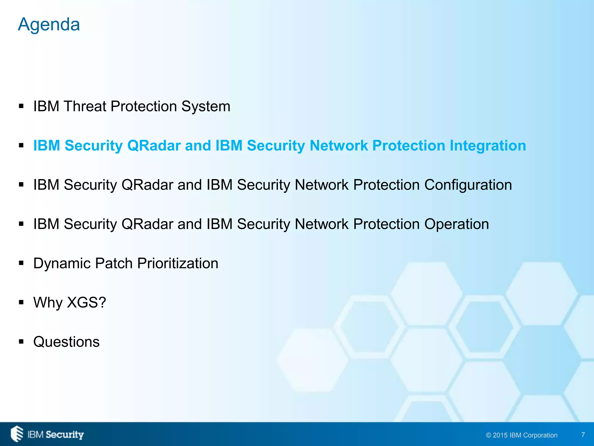 7© 2015 IBM Corporation
 IBM Threat Protection System
 IBM Security QRadar and IBM Security Network Protection Integration
 IBM Security QRadar and IBM Security Network Protection Configuration
 IBM Security QRadar and IBM Security Network Protection Operation
 Dynamic Patch Prioritization
 Why XGS?
 Questions
Agenda
 