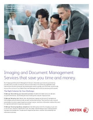Imaging and Document
Management Services
Offering Brief
Xerox Global Services

Imaging and Document Management
Services that save you time and money.
Our Imaging and Document Management Services streamline your business processes by
providing fast, accurate, and secure access to information. Our extensive capabilities help
optimize your business processes by capturing documents quickly, cost effectively, and securely,
at your site or at one of our Global Document Management Centers located around the world.

The Right Solution for Your Challenge.
Challenge: Streamlining your document processes. Enable immediate access to relevant,
accurate information, accelerating decision-making and customer response time.
Challenge: Reducing cost. World-class, standardized imaging and document management
technologies and processes provide you with substantial savings. They transform your manual,
potentially error-prone, paper-based processing to secure, electronic information without the need
for capital investment in expensive equipment.
Challenge: Ensuring regulatory compliance. Submitting documents for imaging, at your site
or one of ours, requires a high level of trust. Our deep understanding of your industry-specific
standards and regulations, coupled with integrated processes, enhance accountability and
information retrieval.

 
