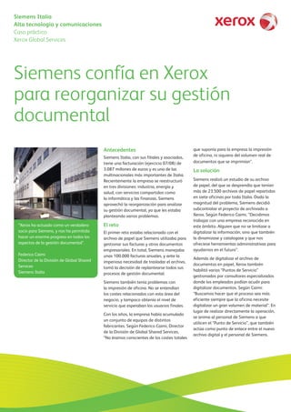 Siemens Italia
Alta tecnología y comunicaciones
Caso práctico
Xerox Global Services
Siemens confía en Xerox
para reorganizar su gestión
documental
“Xerox ha actuado como un verdadero
socio para Siemens, y nos ha permitido
hacer un enorme progreso en todos los
aspectos de la gestión documental”.
Federico Caimi
Director de la División de Global Shared
Services
Siemens Italia
Antecedentes
Siemens Italia, con sus filiales y asociados,
tiene una facturación (ejercicio 07/08) de
3.087 millones de euros y es una de las
multinacionales más importantes de Italia.
Recientemente la empresa se reestructuró
en tres divisiones: industria, energía y
salud, con servicios compartidos como
la informática y las finanzas. Siemens
aprovechó la reorganización para analizar
su gestión documental, ya que les estaba
planteando varios problemas.
El reto
El primer reto estaba relacionado con el
archivo de papel que Siemens utilizaba para
gestionar sus facturas y otros documentos
empresariales. En total, Siemens manejaba
unas 100.000 facturas anuales, y ante la
imperiosa necesidad de trasladar el archivo,
tomó la decisión de replantearse todos sus
procesos de gestión documental.
Siemens también tenía problemas con
la impresión de oficina. No se entendían
los costes relacionados con esta área del
negocio, y tampoco obtenía el nivel de
servicio que esperaban los usuarios finales.
Con los años, la empresa había acumulado
un conjunto de equipos de distintos
fabricantes. Según Federico Caimi, Director
de la División de Global Shared Services,
“No éramos conscientes de los costes totales
que suponía para la empresa la impresión
de oficina, ni siquiera del volumen real de
documentos que se imprimían”.
La solución
Siemens realizó un estudio de su archivo
de papel, del que se desprendía que tenían
más de 23.500 archivos de papel repartidos
en siete oficinas por toda Italia. Dada la
magnitud del problema, Siemens decidió
subcontratar el proyecto de archivado a
Xerox. Según Federico Caimi, “Decidimos
trabajar con una empresa reconocida en
este ámbito. Alguien que no se limitase a
digitalizar la información, sino que también
la dinamizase y catalogase y que nos
ofreciese herramientas administrativas para
ayudarnos en el futuro”.
Además de digitalizar el archivo de
documentos en papel, Xerox también
habilitó varios “Puntos de Servicio”
gestionados por consultores especializados
donde los empleados podían acudir para
digitalizar documentos. Según Caimi:
“Buscamos hacer que el proceso sea más
eficiente siempre que la oficina necesite
digitalizar un gran volumen de material”. En
lugar de realizar directamente la operación,
se anima al personal de Siemens a que
utilicen el “Punto de Servicio”, que también
actúa como punto de enlace entre el nuevo
archivo digital y el personal de Siemens.
 