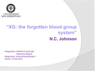 “XG: the forgotten blood group
system”
N.C. Johnson
Integrantes: Katherine Guzmán
Deyanira Seguel
Asignatura: Inmunohematologia I
Fecha: 27-04-2015
 