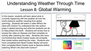 Understanding Weather Through Time
Lesson 8: Global Warming
In this lesson, students will learn about what is
currently happening with the weather all over the
world (extreme weather resulting from global
warming). Students will watch a video What’s the
Deal with Carbon? to understand the role carbon
plays in global warming and what the students can do
to help protect the Earth. Students will review how to
access the video on Seesaw and then complete an
activity after watching the video. Students who have
not finished their Book Creator books will complete
their books before watching the video. Students who
have completed their Book Creator Books will send
their completed Book Creator book to Seesaw before
watching What’s the Deal with Carbon?
https://www.youtube.com/watch?v=2Jp1D1dzxj8
 
