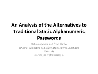 An Analysis of the Alternatives to
Traditional Static Alphanumeric
Passwords
Mahmoud Abaza and Brent Hunter
School of Computing and Information Systems, Athabasca
University
mahmouda@athabascau.ca
 