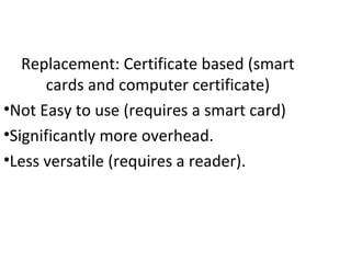Replacement: Certificate based (smart
cards and computer certificate)
•Not Easy to use (requires a smart card)
•Significantly more overhead.
•Less versatile (requires a reader).
 