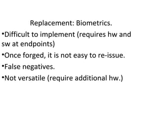 Replacement: Biometrics.
•Difficult to implement (requires hw and
sw at endpoints)
•Once forged, it is not easy to re-issue.
•False negatives.
•Not versatile (require additional hw.)
 