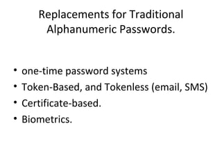 Replacements for Traditional
Alphanumeric Passwords.
• one-time password systems
• Token-Based, and Tokenless (email, SMS)
• Certificate-based.
• Biometrics.
 