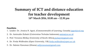 Summary of ICT and distance education
for teacher development
14th March 2016, 10.00 am – 12.30 pm
Panellists
1. Leader: Dr. Jessica N. Aguti, (Commonwealth of Learning, Canada) jaguti@col.org
2. Dr. Aminudin Zuhairi (Universitas Terbuka Indonesia) aminz@ut.ac.id
3. Prof. Veronica McKay (University of South Africa) mckayvi@gmail.com
4. Dr. Freda Wolfenden (Open University, UK) freda.wolfenden@open.ac.uk
5. Dr. Salome Essuman (Ghana) sallyessuman@gmail.com
 