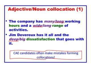 Adjective/Noun collocation (1)
 The company has many/long working
hours and a wide/long range of
activities.
 Jim Devereux has it all and the
deep/big dissatisfaction that goes with
it.
CAE candidates often make mistakes forming
collocations!
 
