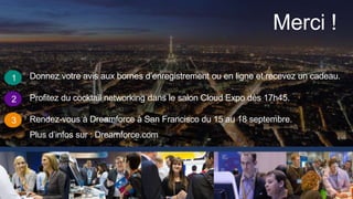 Merci !
1
2
3
Donnez votre avis aux bornes d’enregistrement ou en ligne et recevez un cadeau.
Profitez du cocktail networking dans le salon Cloud Expo dès 17h45.
Rendez-vous à Dreamforce à San Francisco du 15 au 18 septembre.
Plus d’infos sur : Dreamforce.com
 