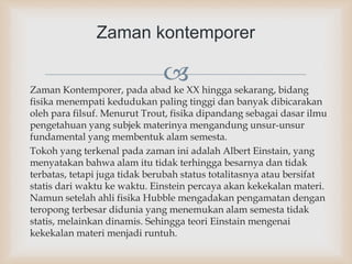 Zaman Kontemporer, pada abad ke XX hingga sekarang, bidang
fisika menempati kedudukan paling tinggi dan banyak dibicarakan
oleh para filsuf. Menurut Trout, fisika dipandang sebagai dasar ilmu
pengetahuan yang subjek materinya mengandung unsur-unsur
fundamental yang membentuk alam semesta.
Tokoh yang terkenal pada zaman ini adalah Albert Einstain, yang
menyatakan bahwa alam itu tidak terhingga besarnya dan tidak
terbatas, tetapi juga tidak berubah status totalitasnya atau bersifat
statis dari waktu ke waktu. Einstein percaya akan kekekalan materi.
Namun setelah ahli fisika Hubble mengadakan pengamatan dengan
teropong terbesar didunia yang menemukan alam semesta tidak
statis, melainkan dinamis. Sehingga teori Einstain mengenai
kekekalan materi menjadi runtuh.
Zaman kontemporer
 