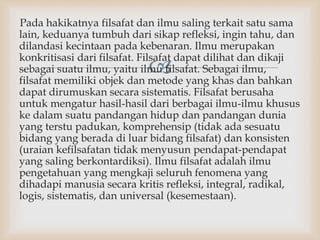 
Pada hakikatnya filsafat dan ilmu saling terkait satu sama
lain, keduanya tumbuh dari sikap refleksi, ingin tahu, dan
dilandasi kecintaan pada kebenaran. Ilmu merupakan
konkritisasi dari filsafat. Filsafat dapat dilihat dan dikaji
sebagai suatu ilmu, yaitu ilmu filsafat. Sebagai ilmu,
filsafat memiliki objek dan metode yang khas dan bahkan
dapat dirumuskan secara sistematis. Filsafat berusaha
untuk mengatur hasil-hasil dari berbagai ilmu-ilmu khusus
ke dalam suatu pandangan hidup dan pandangan dunia
yang terstu padukan, komprehensip (tidak ada sesuatu
bidang yang berada di luar bidang filsafat) dan konsisten
(uraian kefilsafatan tidak menyusun pendapat-pendapat
yang saling berkontardiksi). Ilmu filsafat adalah ilmu
pengetahuan yang mengkaji seluruh fenomena yang
dihadapi manusia secara kritis refleksi, integral, radikal,
logis, sistematis, dan universal (kesemestaan).
 
