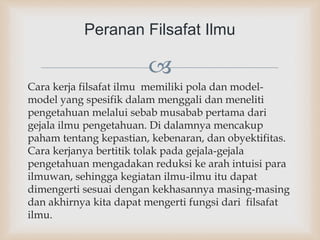 
Cara kerja filsafat ilmu memiliki pola dan model-
model yang spesifik dalam menggali dan meneliti
pengetahuan melalui sebab musabab pertama dari
gejala ilmu pengetahuan. Di dalamnya mencakup
paham tentang kepastian, kebenaran, dan obyektifitas.
Cara kerjanya bertitik tolak pada gejala-gejala
pengetahuan mengadakan reduksi ke arah intuisi para
ilmuwan, sehingga kegiatan ilmu-ilmu itu dapat
dimengerti sesuai dengan kekhasannya masing-masing
dan akhirnya kita dapat mengerti fungsi dari filsafat
ilmu.
Peranan Filsafat Ilmu
 