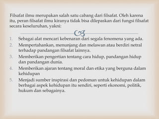 
Filsafat ilmu merupakan salah satu cabang dari filsafat. Oleh karena
itu, peran filsafat ilmu kiranya tidak bisa dilepaskan dari fungsi filsafat
secara keseluruhan, yakni:
1. Sebagai alat mencari kebenaran dari segala fenomena yang ada.
2. Mempertahankan, menunjang dan melawan atau berdiri netral
terhadap pandangan filsafat lainnya.
3. Memberikan pengertian tentang cara hidup, pandangan hidup
dan pandangan dunia.
4. Memberikan ajaran tentang moral dan etika yang berguna dalam
kehidupan
5. Menjadi sumber inspirasi dan pedoman untuk kehidupan dalam
berbagai aspek kehidupan itu sendiri, seperti ekonomi, politik,
hukum dan sebagainya.
 