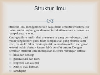 
Struktur ilmu menggambarkan bagaimana ilmu itu tersistimatisir
dalam suatu lingkungan, di mana keterkaitan antara unsur-unsur
nampak secara jelas.
Kerangka ilmu terdiri dari unsur-unsur yang berhubungan, dari
mulai yang konkrit yaitu fakta sampai level yang abstrak yaitu
teori, makin ke fakta makin spesifik, sementara makin mengarah
ke teori makin abstrak karena lebih bersifat umum. Dengan
demikian struktur ilmu merupakan ilustrasi hubungan antara:
 fakta dan konsep
 generalisasi dan teori
 Proposisi dan asumsi
 Definisi atau batasan
 Paradigma
Struktur Ilmu
 