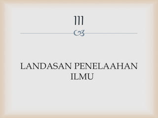 
LANDASAN PENELAAHAN
ILMU
III
 