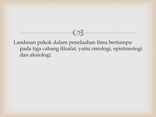 
Landasan pokok dalam penelaahan ilmu bertumpu
pada tiga cabang filsafat, yaitu ontologi, epistimologi
dan aksiologi.
 