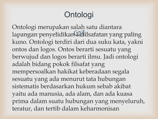 
Ontologi merupakan salah satu diantara
lapangan penyelidikan kefilsafatan yang paling
kuno. Ontologi terdiri dari dua suku kata, yakni
ontos dan logos. Ontos berarti sesuatu yang
berwujud dan logos berarti ilmu. Jadi ontologi
adalah bidang pokok filsafat yang
mempersoalkan hakikat keberadaan segala
sesuatu yang ada menurut tata hubungan
sistematis berdasarkan hukum sebab akibat
yaitu ada manusia, ada alam, dan ada kuasa
prima dalam suatu hubungan yang menyeluruh,
teratur, dan tertib dalam keharmonisan
Ontologi
 