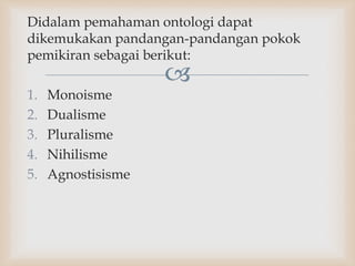 
Didalam pemahaman ontologi dapat
dikemukakan pandangan-pandangan pokok
pemikiran sebagai berikut:
1. Monoisme
2. Dualisme
3. Pluralisme
4. Nihilisme
5. Agnostisisme
 