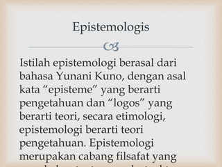 
Istilah epistemologi berasal dari
bahasa Yunani Kuno, dengan asal
kata “episteme” yang berarti
pengetahuan dan “logos” yang
berarti teori, secara etimologi,
epistemologi berarti teori
pengetahuan. Epistemologi
merupakan cabang filsafat yang
Epistemologis
 