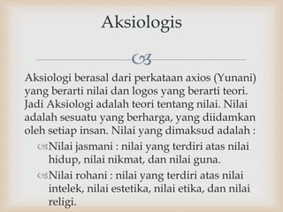 
Aksiologi berasal dari perkataan axios (Yunani)
yang berarti nilai dan logos yang berarti teori.
Jadi Aksiologi adalah teori tentang nilai. Nilai
adalah sesuatu yang berharga, yang diidamkan
oleh setiap insan. Nilai yang dimaksud adalah :
Nilai jasmani : nilai yang terdiri atas nilai
hidup, nilai nikmat, dan nilai guna.
Nilai rohani : nilai yang terdiri atas nilai
intelek, nilai estetika, nilai etika, dan nilai
religi.
Aksiologis
 
