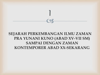 
SEJARAH PERKEMBANGAN ILMU ZAMAN
PRA YUNANI KUNO (ABAD XV-VII SM)
SAMPAI DENGAN ZAMAN
KONTEMPORER ABAD XX-SEKARANG
I
 