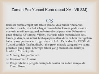 Berkisar antara empat juta tahun sampai dua puluh ribu tahun
sebelum masehi, disebut sebagai zaman batu, karena pada masa itu
manusia masih menggunakan batu sebagai peralatan. Selanjutnya
pada abad ke XV sampai VII SM, manusia telah menemukan besi,
tembaga dan perak untuk berbagai peralatan, dimana besi merupakan
bahan yang pertama kali digunakan di Irak . Pada abad ke VII SM di
Yunani lahirlah filsafat, disebut the greek miracle yang artinya suatu
peristiwa yang ajaib. Beberapa faktor yang mendahului lahirnya
filsafat di Yunani, yaitu:
 Mitologi bangsa Yunani.
 Kesusastraan Yunani.
 Pengaruh ilmu pengetahuan pada waktu itu sudah sampai di
Timur Kuno.
Zaman Pra-Yunani Kuno (abad XV –VII SM)
 