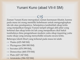 Zaman Yunani Kuno merupakan zaman keemasan filsafat, karena
pada masa ini orang memiliki kebebasan untuk mengungkapkan
ide-ide atau pendapatnya. Selanjutnya tumbuhlah sikap kritis
yang menjadikan bangsa Yunani tampil sebagai ahli pikir yang
terkenal dan sikap kritis ini lah yang menjadikan cikal bakal
tumbuhnya ilmu pengetahuan modern yaitu sikap inquiring yaitu
suatu sikap yang senang menyelidiki sesuatu secara kritis.
Beberapa tokoh filsuf yang terkenal pada masa ini ialah:
 Thales (625-548 SM)
 Phytagoras (580-500 SM)
 Socrates (470-399 SM),
 Democritus (460-370 SM)
 Plato (427-347 SM)
 Aristoteles (384-322 SM)
Yunani Kuno (abad VII-II SM)
 