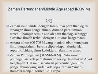 
 Zaman ini ditandai dengan tampilnya para theolog di
lapangan ilmu pengetahuan, dimana para ilmuan
tersebut hampir semua adalah para theolog, sehingga
aktivitas ilmiah terkait dengan aktivitas keagamaan.
 Antara tahun 600-700 M yang menjadi obor kemajuan
ilmu pengetahuan berada diperadapan dunia Islam
seperti dibidang ilmu kedokteran dan ilmu alam.
 Zaman Pertengahan (31 SM-628 M). Pada zaman
pertengahan oleh para ilmuwan sering dinamakan Abad
Kegelapan. Hal ini disebabkan perkembangan ilmu
pengetahuan yang sudah ada sejak zaman Yunani-
Romawi menjadi terhenti di Eropa.
Zaman Pertengahan/Middle Age (abad II-XIV M)
 