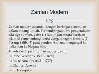 
Zaman modern ditandai dengan berbagai penemuan
dalam bidang ilmiah. Perkembangan ilmu pengetahuan
ada tiga sumber, yaitu (1) hubungan antara kerajaan
islam di semenanjung Iberia dengan negara francis, (2)
Perang Salib, (3) para pendeta/sarjana mengungsi ke
italia atau ke Negara lain.
Tokoh tokoh pada zaman modern, yaitu :
 Rene Descartes (1596 – 1650)
 Isaac Newton(1643 – 1727)
 Charles Darwin
 J.J Thompson
Zaman Modern
 