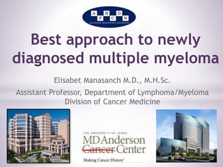 Best approach to newly 
diagnosed multiple myeloma 
Elisabet Manasanch M.D., M.H.Sc. 
Assistant Professor, Department of Lymphoma/Myeloma 
Division of Cancer Medicine 
 