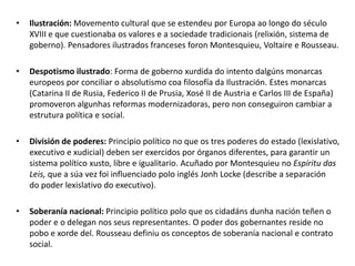 • Ilustración: Movemento cultural que se estendeu por Europa ao longo do século
XVIII e que cuestionaba os valores e a sociedade tradicionais (relixión, sistema de
goberno). Pensadores ilustrados franceses foron Montesquieu, Voltaire e Rousseau.
• Despotismo ilustrado: Forma de goberno xurdida do intento dalgúns monarcas
europeos por conciliar o absolutismo coa filosofía da Ilustración. Estes monarcas
(Catarina II de Rusia, Federico II de Prusia, Xosé II de Austria e Carlos III de España)
promoveron algunhas reformas modernizadoras, pero non conseguiron cambiar a
estrutura política e social.
• División de poderes: Principio político no que os tres poderes do estado (lexislativo,
executivo e xudicial) deben ser exercidos por órganos diferentes, para garantir un
sistema político xusto, libre e igualitario. Acuñado por Montesquieu no Espíritu das
Leis, que a súa vez foi influenciado polo inglés Jonh Locke (describe a separación
do poder lexislativo do executivo).
• Soberanía nacional: Principio político polo que os cidadáns dunha nación teñen o
poder e o delegan nos seus representantes. O poder dos gobernantes reside no
pobo e xorde del. Rousseau definiu os conceptos de soberanía nacional e contrato
social.
 