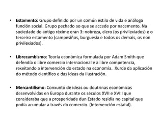 • Estamento: Grupo definido por un común estilo de vida e análoga
función social. Grupo pechado ao que se accede por nacemento. Na
sociedade do antigo réxime eran 3: nobreza, clero (os privilexiados) e o
terceiro estamento (campesiños, burguesía e todos os demais, os non
privilexiados).
• Librecambismo: Teoría económica formulada por Adam Smith que
defendía o libre comercio internacional e a libre competencia,
rexeitando a intervención do estado na economía. Xurde da aplicación
do método científico e das ideas da Ilustración.
• Mercantilismo: Conxunto de ideas ou doutrinas económicas
desenvolvidas en Europa durante os séculos XVII e XVIII que
consideraba que a prosperidade dun Estado residía no capital que
podía acumular a través do comercio. (Intervención estatal).
 