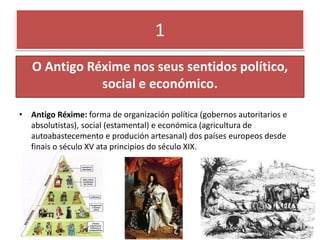 1
O Antigo Réxime nos seus sentidos político,
social e económico.
• Antigo Réxime: forma de organización política (gobernos autoritarios e
absolutistas), social (estamental) e económica (agricultura de
autoabastecemento e produción artesanal) dos países europeos desde
finais o século XV ata principios do século XIX.
 