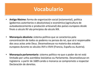 Vocabulario
• Antigo Réxime: forma de organización social (estamental), política
(gobernos autoritarios e absolutistas) e económica (agricultura de
autoabastecemento e produción artesanal) dos países europeos desde
finais o século XV ata principios do século XIX.
• Monarquía absoluta: sistema político que se caracteriza pola
concentración de todos os poderes na persoa do rei, que só é responsable
dos seus actos ante Deus. Desenvolveuse na maioria dos estados
europeos durante os séculos XVII e XVIII (Francia, España ou Austria).
• Monarquía parlamentaria: sistema político no que o poder do rei está
limitado por unha asemblea lexislativa ou Parlamento. Desenvolveuse en
Inglaterra a partir de 1689 cando o monarca se compromete a respectar
Declaración de dereitos.
 