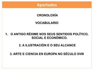 Apartados
CRONOLOXÍA
VOCABULARIO
1. O ANTIGO RÉXIME NOS SEUS SENTIDOS POLÍTICO,
SOCIAL E ECONÓMICO.
2. A ILUSTRACIÓN E O SEU ALCANCE
3. ARTE E CIENCIA EN EUROPA NO SÉCULO XVIII
 