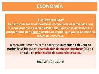 ECONOMÍA
O MERCANTILISMO
Conxunto de ideas ou doutrinas económicas desenvolvidas en
Europa durante os séculos XVII e XVIII que consideraba que a
prosperidade dun Estado residía no capital que podía acumular a
través do comercio.
O mercantilismo tiña como obxectivo aumentar a riqueza da
nación baseándose na acumulación de metais preciosos (ouro e
prata) e na priorización do comercio exterior.
Intervención estatal
 