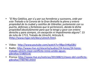 • "El Rey Católico, por sí y por sus herederos y sucesores, cede por
este Tratado a la Corona de la Gran Bretaña la plena y entera
propiedad de la ciudad y castillos de Gibraltar, juntamente con su
puerto, defensas y fortalezas que le pertenecen, dando la dicha
propiedad absolutamente para que la tenga y goce con entero
derecho y para siempre, sin excepción ni impedimento alguno”. 13
de Julio de 1713, Tratado de Utrecht, Articulo X.
(http://www.mgar.net/docs/utrech.htm).
• Vídeo: http://www.youtube.com/watch?v=9Bpz1HKpGBU
• Radio: http://www.rtve.es/alacarta/audios/24-horas/24-horas-
tratado-utrech-clave-conflicto-reino-unido-aguas-
gibraltar/1580514/
• Prensa: http://www.rtve.es/noticias/20130821/claves-del-conflicto-
gibraltar/740740.shtml
 